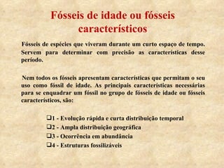 Fósseis de idade ou fósseis característicos Fósseis de espécies que viveram durante um curto espaço de tempo. Servem para determinar com precisão as características desse período. Nem todos os fósseis apresentam características que permitam o seu uso como fóssil de idade. As principais características necessárias para se enquadrar um fóssil no grupo de fósseis de idade ou fósseis característicos, são: 1 - Evolução rápida e curta distribuição temporal 2 - Ampla distribuição geográfica 3 - Ocorrência em abundância 4 - Estruturas fossilizáveis 