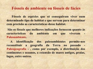 Fósseis de ambiente ou fósseis de fácies Fósseis de espécies que só conseguiram viver num determinado tipo de habitat e que servem para determinar com precisão as características desse habitat. São os fósseis que melhores indicações fornecem quanto às características do ambiente em que viveram -  Paleoambiente .   A identificação dos paleoambientes permite-nos reconstituir a geografia da Terra no passado -  Paleogeografia  - , como por exemplo, a distribuição dos continentes e oceanos, a extensão de mares antigos, praias, lagos, entre outros. 