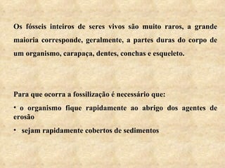 Os fósseis inteiros de seres vivos são muito raros, a grande maioria corresponde, geralmente, a partes duras do corpo de um organismo, carapaça, dentes, conchas e esqueleto.   Para que ocorra a fossilização é necessário que:    o organismo fique rapidamente ao abrigo dos agentes de erosão     sejam rapidamente cobertos de sedimentos 