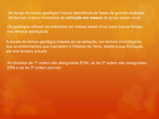 Ao longo do tempo geológico houve alternância de fases de grande explosão
 de formas vivas e momentos de extinção em massa de grupo seres vivos.

Os geólogos utilizam as extinções em massa seres vivos para marcar limites
nos tempos geológicos.

A escala do tempo geológico baseia-se na seriação, em termos cronológicos,
dos acontecimentos que marcaram a História da Terra, desde a sua formação
até aos tempos actuais

As divisões de 1ª ordem são designadas EON, as de 2ª ordem são designadas
ERA e as de 3ª ordem período
 