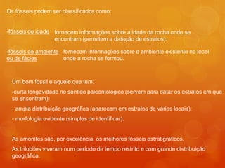 Os fósseis podem ser classificados como:


-fósseis de idade fornecem informações sobre a idade da rocha onde se
                  encontram (permitem a datação de estratos).

-fósseis de ambiente fornecem informações sobre o ambiente existente no local
ou de fácies         onde a rocha se formou.



  Um bom fóssil é aquele que tem:
  -curta longevidade no sentido paleontológico (servem para datar os estratos em que
  se encontram);
  - ampla distribuição geográfica (aparecem em estratos de vários locais);
  - morfologia evidente (simples de identificar).


  As amonites são, por excelência, os melhores fósseis estratigráficos.
  As trilobites viveram num período de tempo restrito e com grande distribuição
  geográfica.
 