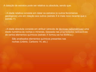 A datação de estratos pode ser relativa ou absoluta, sendo que:


 - A idade relativa consiste em datar os estratos (e outros fenómenos
 geológicos) uns em relação aos outros (estrato X é mais novo recente que o
 estrato Y)



 - A idade absoluta consiste em atribuir (através de técnicas radiométricas) uma
 idade numérica às rochas e minerais, baseada nas propriedades radioactivas
 de certos elementos químicos (estrato X formou-se há 500M.a.).
       São analisados elementos químicos presentes nas
       rochas (Urânio, Carbono 14, etc.)
 