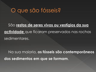 São restos de seres vivos ou vestígios da sua
actividade que ficaram preservados nas rochas
sedimentares.
Na sua maioria, os fósseis são contemporâneos
dos sedimentos em que se formam.
 