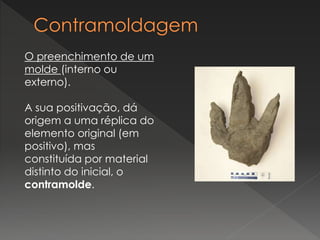 O preenchimento de um
molde (interno ou
externo).
A sua positivação, dá
origem a uma réplica do
elemento original (em
positivo), mas
constituída por material
distinto do inicial, o
contramolde.
 