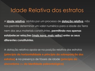 A idade relativa, obtida por um processo de datação relativa, não
nos permite determinar um valor numérico para a idade da Terra
nem dos seus materiais constituintes, permitindo-nos apenas
estabelecer relações (mais novo, mais velho) entre os seus
diferentes constituintes.
A datação relativa apoia-se na posição relativa dos estratos
(princípio da horizontalidade e princípio da sobreposição dos
estratos) e na presença de fósseis de idade (princípio do
sincronismo ou da identidade paleontológica)
 