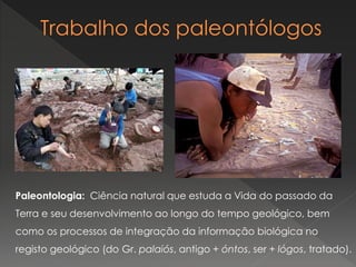 Paleontologia: Ciência natural que estuda a Vida do passado da
Terra e seu desenvolvimento ao longo do tempo geológico, bem
como os processos de integração da informação biológica no
registo geológico (do Gr. palaiós, antigo + óntos, ser + lógos, tratado).
 