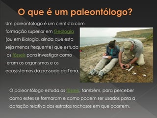 Um paleontólogo é um cientista com
formação superior em Geologia
(ou em Biologia, ainda que esta
seja menos frequente) que estuda
os fósseis para investigar como
eram os organismos e os
ecossistemas do passado da Terra.
O paleontólogo estuda os fósseis, também, para perceber
como estes se formaram e como podem ser usados para a
datação relativa dos estratos rochosos em que ocorrem.
 