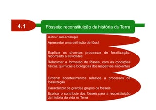4.1
Definir paleontologia
Apresentar uma definição de fóssil
Explicar os diversos processos de fossilização,
recorrendo a atividades.
Relacionar a formação de fósseis, com as condições
físicas, químicas e biológicas dos respetivos ambientes
Ordenar acontecimentos relativos a processos de
fossilização
Caracterizar os grandes grupos de fósseis
Explicar o contributo dos fósseis para a reconstituição
da história da vida na Terra
Fósseis: reconstituição da história da Terra
 