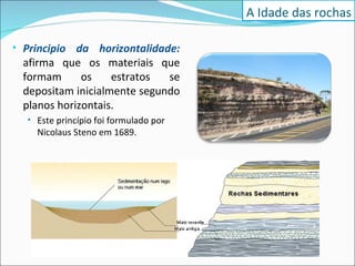 Principio da horizontalidade:  afirma que os materiais que formam os estratos se depositam inicialmente segundo planos horizontais.  Este princípio foi formulado por Nicolaus Steno em 1689. A Idade das rochas 