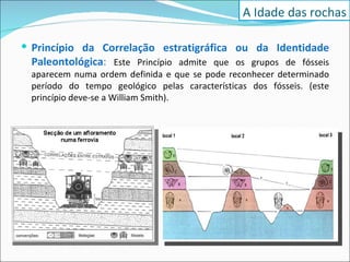 Princípio da Correlação estratigráfica ou da Identidade Paleontológica :  Este Princípio admite que os grupos de fósseis aparecem numa ordem definida e que se pode reconhecer determinado período do tempo geológico pelas características dos fósseis. (este princípio deve-se a William Smith).  A Idade das rochas 