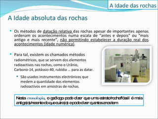 A Idade absoluta das rochas Os métodos de  datação relativa  das rochas apesar de importantes apenas ordenam os acontecimentos numa escala de “antes e depois” ou “mais antigo e mais recente”,  não permitindo estabelecer a duração real dos acontecimentos (idade numérica) . Para tal, existem os chamados métodos  radiométricos, que se servem dos elementos  radioactivos nas rochas, como o Urânio, Carbono-14, potássio-40, rubídio … para as datar. São usados instrumentos electrónicos que  medem a quantidade dos elementos  radioactivos  em amostras de rochas. A Idade das rochas Nesta  cronologia , o geólogo pode dizer que uma estrato/rocha/fóssil é mais antiga(o)/recente do que outra(o) e pode dizer quantos anos tem.  