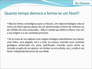 Quanto tempo demora a forma-se um fóssil? Não há limites cronológicos para os fósseis. Um objecto biológico não se torna um fóssil apenas depois de um determinado número de milhares ou de milhões de anos enterrado... Não é a idade que define o fóssil, mas sim a sua origem e o seu contexto presente. Se se trata de um objecto com origem biológica identificável (um dente, uma folha, uma pegada, etc.) e está, ou esteve, inserido num contexto geológico (enterrado em areia, petrificado, inserido numa rocha ou incluído no gelo de um glaciar, em âmbar ou em asfalto, etc.), então é um fóssil, independentemente da sua idade. Os Fósseis 