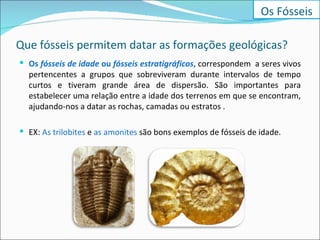 Que fósseis permitem datar as formações geológicas? Os  fósseis de idade  ou  fósseis estratigráficos ,  correspondem  a seres vivos pertencentes a grupos que sobreviveram durante intervalos de tempo curtos e tiveram grande área de dispersão. São importantes para estabelecer uma relação entre a idade dos terrenos em que se encontram, ajudando-nos a datar as rochas, camadas ou estratos . EX:  As trilobites  e  as amonites  são bons exemplos de fósseis de idade. Os Fósseis 