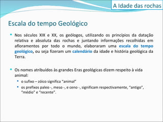 Escala do tempo Geológico Nos séculos XIX e XX, os geólogos, utilizando os princípios da datação relativa e absoluta das rochas e juntando informações recolhidas em afloramentos por todo o mundo, elaboraram uma  escala do tempo geológico ,  ou seja fizeram um  calendário   da idade e história geológica da Terra. Os nomes atribuídos às grandes Eras geológicas dizem respeito à vida animal:  o sufixo – zóico significa “animal”  os prefixos paleo -, meso -, e ceno -, significam respectivamente, “antigo”, “médio” e “recente”. A Idade das rochas 