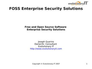 FOSS Enterprise Security Solutions

Free and Open Source Software
Enterprise Security Solutions

Joseph Guarino
Owner/Sr. Consultant
Evolutionary IT
http://www.evolutionaryit.com

Copyright © Evolutionary IT 2007

1

 