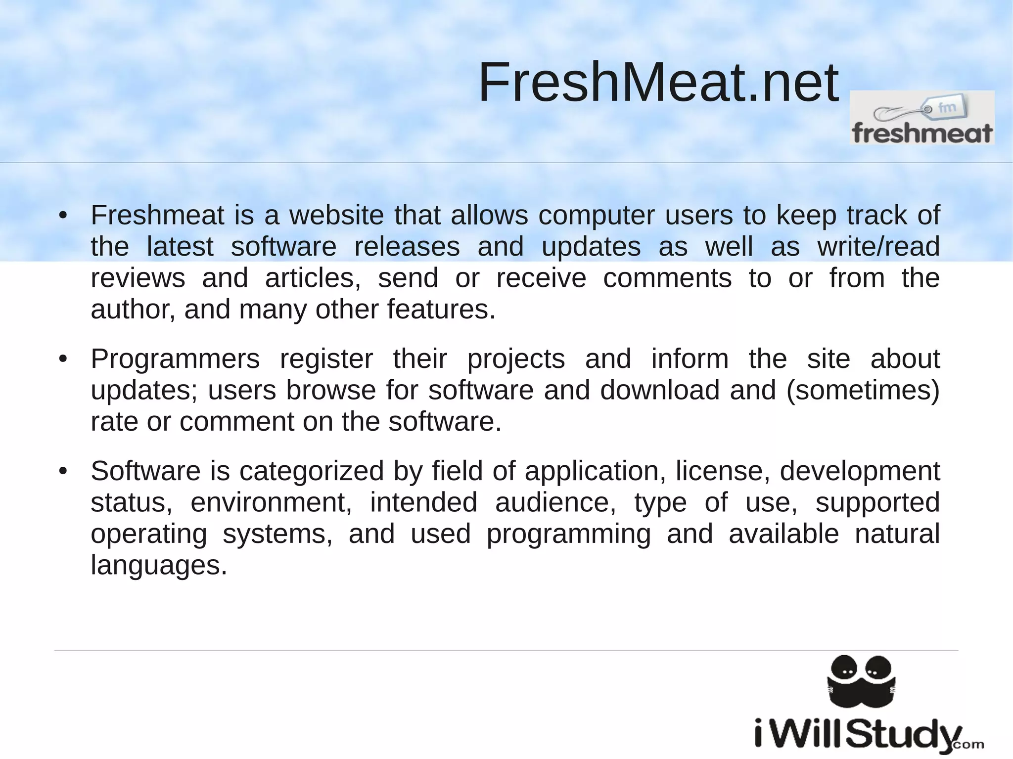 FreshMeat.net

●   Freshmeat is a website that allows computer users to keep track of
    the latest software releases and updates as well as write/read
    reviews and articles, send or receive comments to or from the
    author, and many other features.
●   Programmers register their projects and inform the site about
    updates; users browse for software and download and (sometimes)
    rate or comment on the software.
●   Software is categorized by field of application, license, development
    status, environment, intended audience, type of use, supported
    operating systems, and used programming and available natural
    languages.
 