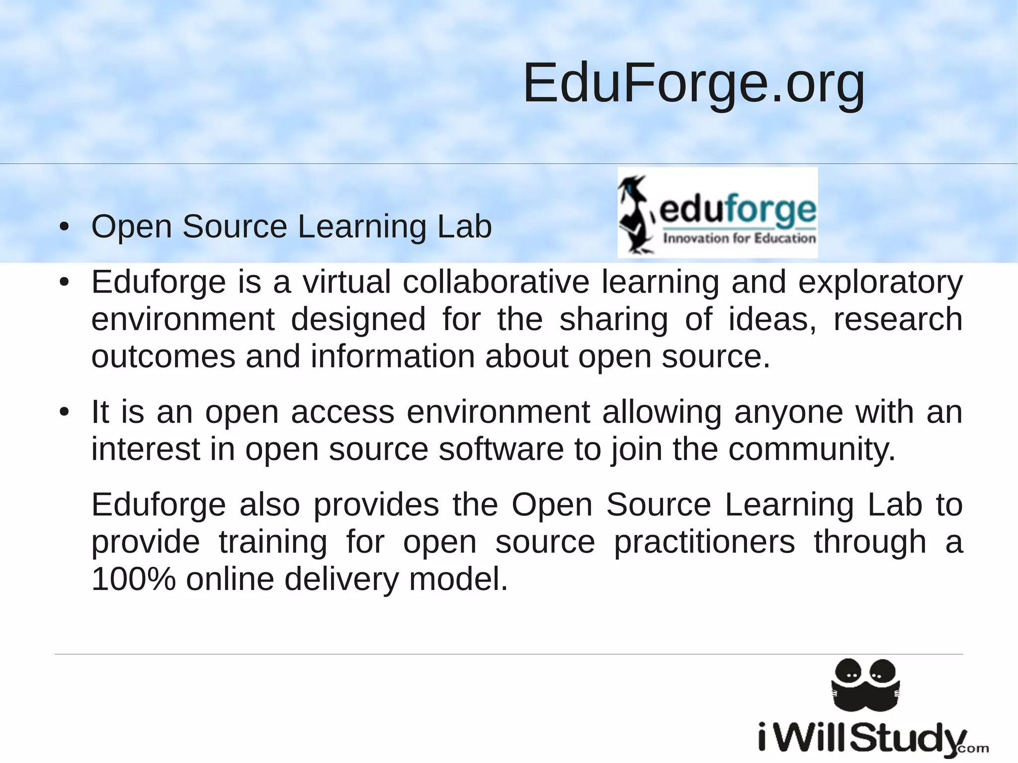 EduForge.org

●   Open Source Learning Lab
●   Eduforge is a virtual collaborative learning and exploratory
    environment designed for the sharing of ideas, research
    outcomes and information about open source.
●   It is an open access environment allowing anyone with an
    interest in open source software to join the community.
    Eduforge also provides the Open Source Learning Lab to
    provide training for open source practitioners through a
    100% online delivery model.
 