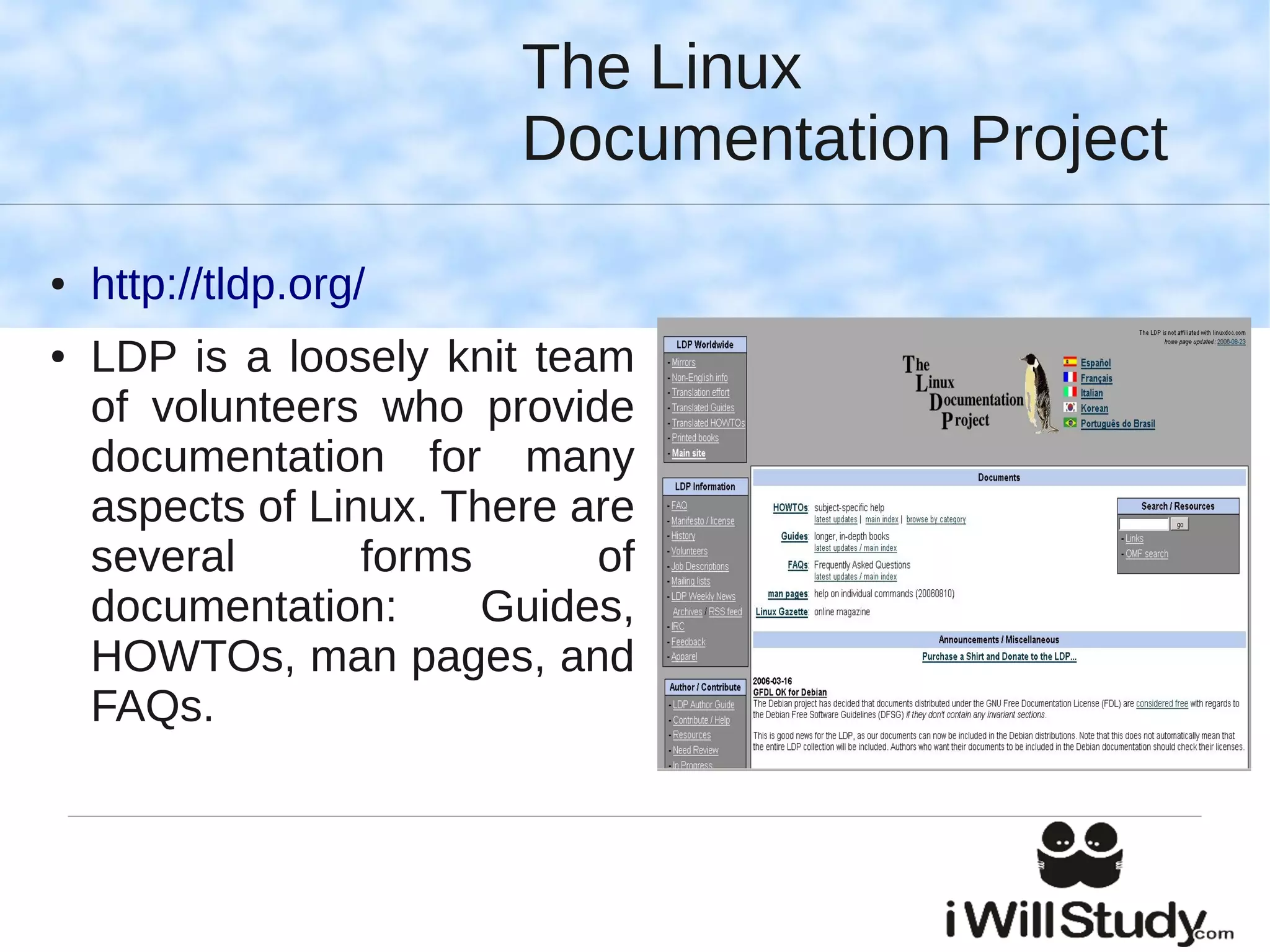 The Linux
                         Documentation Project

●   http://tldp.org/
●   LDP is a loosely knit team
    of volunteers who provide
    documentation for many
    aspects of Linux. There are
    several       forms      of
    documentation:      Guides,
    HOWTOs, man pages, and
    FAQs.
 