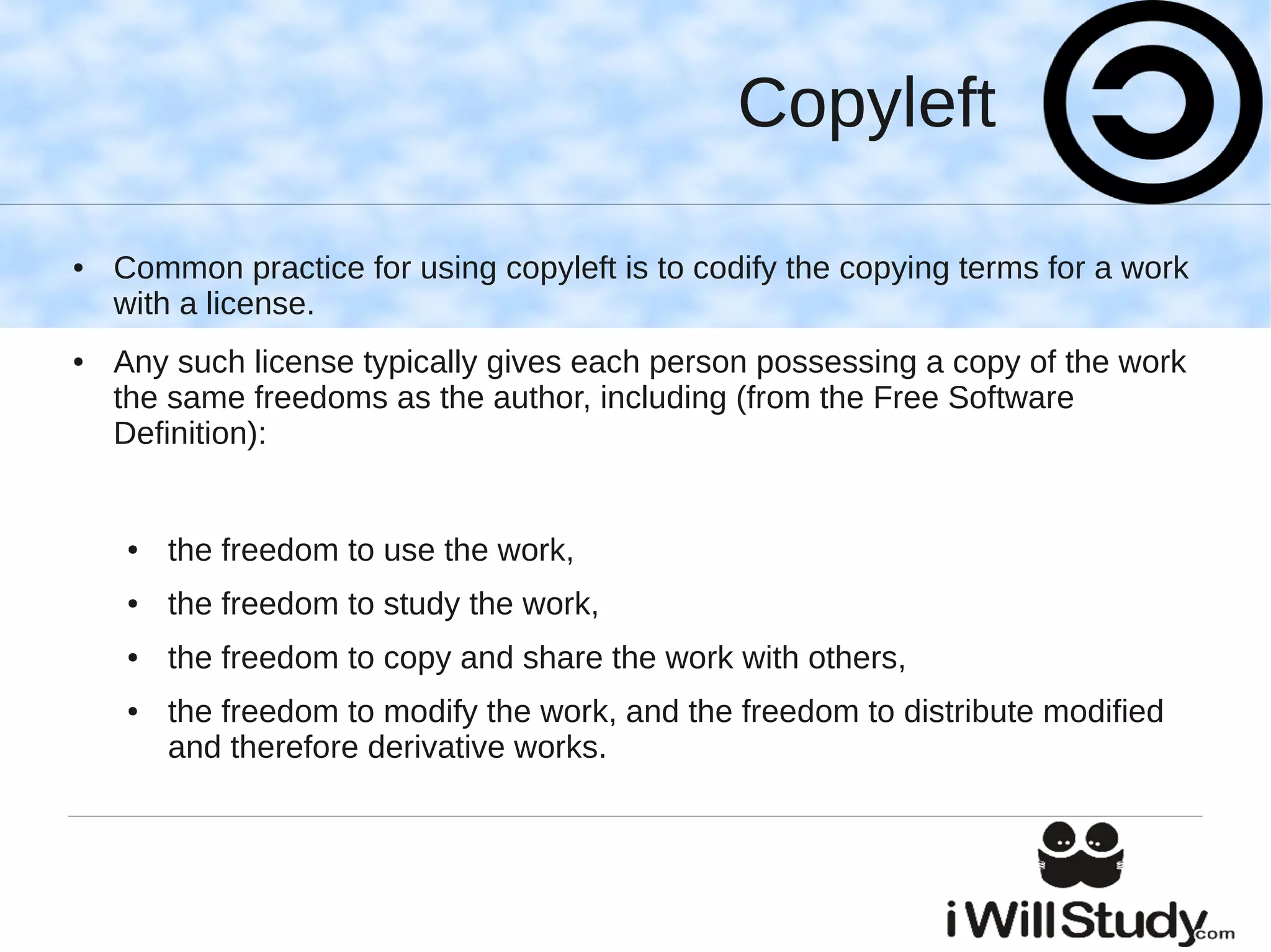 Copyleft

●   Common practice for using copyleft is to codify the copying terms for a work
    with a license.
●   Any such license typically gives each person possessing a copy of the work
    the same freedoms as the author, including (from the Free Software
    Definition):


    ●   the freedom to use the work,
    ●   the freedom to study the work,
    ●   the freedom to copy and share the work with others,
    ●   the freedom to modify the work, and the freedom to distribute modified
        and therefore derivative works.
 
