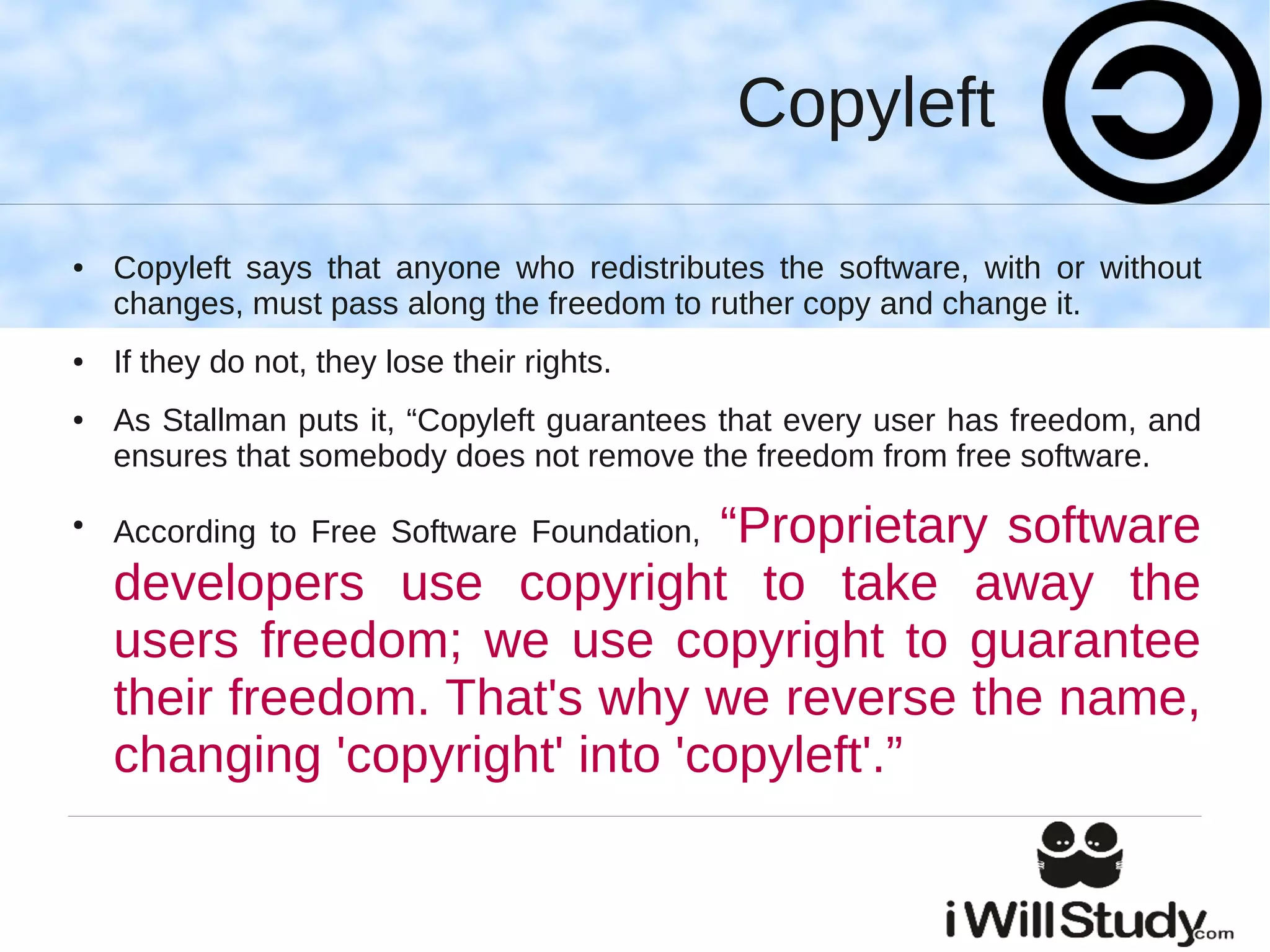 Copyleft

●   Copyleft says that anyone who redistributes the software, with or without
    changes, must pass along the freedom to ruther copy and change it.
●   If they do not, they lose their rights.
●   As Stallman puts it, “Copyleft guarantees that every user has freedom, and
    ensures that somebody does not remove the freedom from free software.
●
                                “Proprietary software
    According to Free Software Foundation,
    developers use copyright to take away the
    users freedom; we use copyright to guarantee
    their freedom. That's why we reverse the name,
    changing 'copyright' into 'copyleft'.”
 