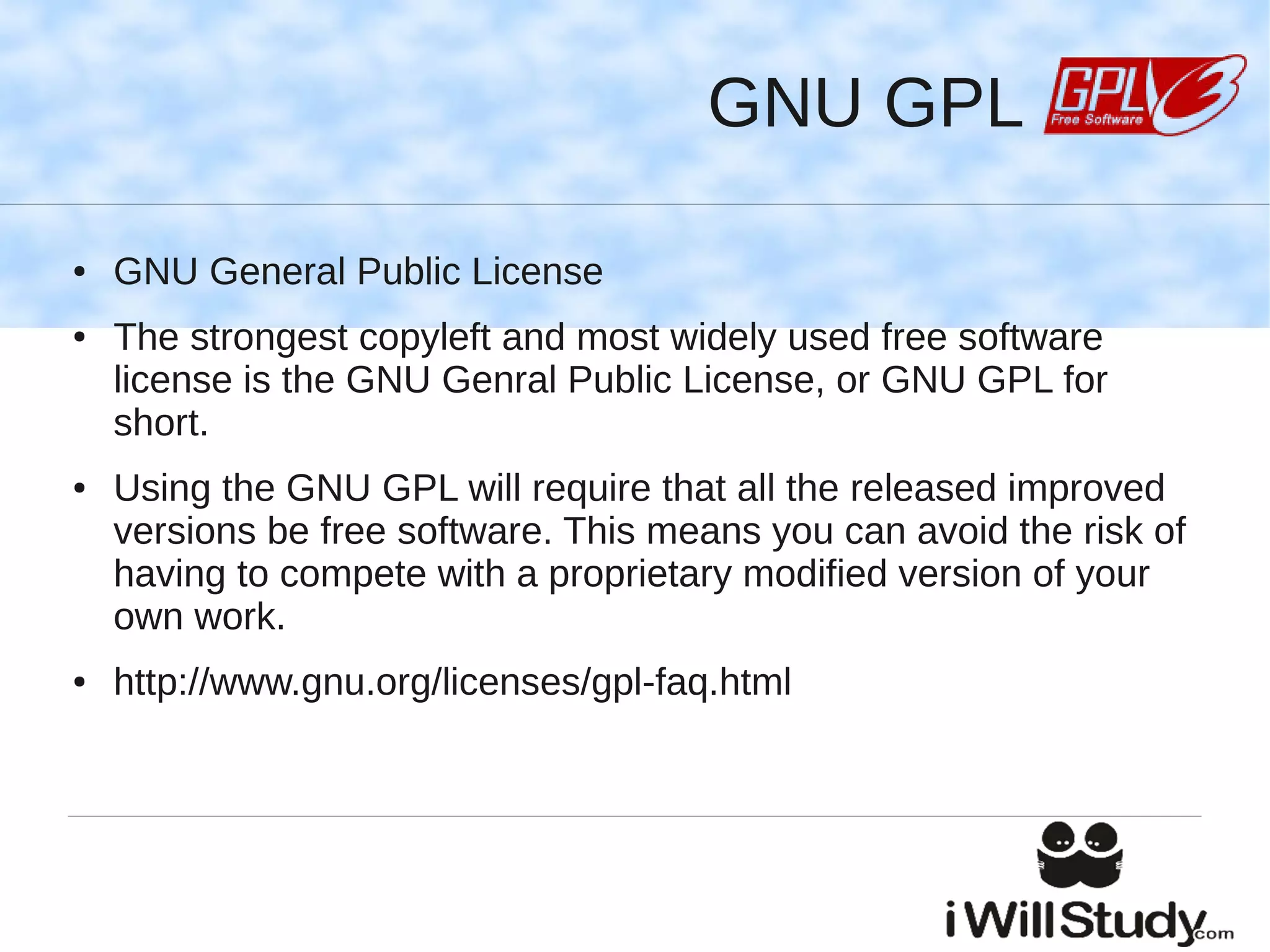 GNU GPL

●   GNU General Public License
●   The strongest copyleft and most widely used free software
    license is the GNU Genral Public License, or GNU GPL for
    short.
●   Using the GNU GPL will require that all the released improved
    versions be free software. This means you can avoid the risk of
    having to compete with a proprietary modified version of your
    own work.
●   http://www.gnu.org/licenses/gpl-faq.html
 