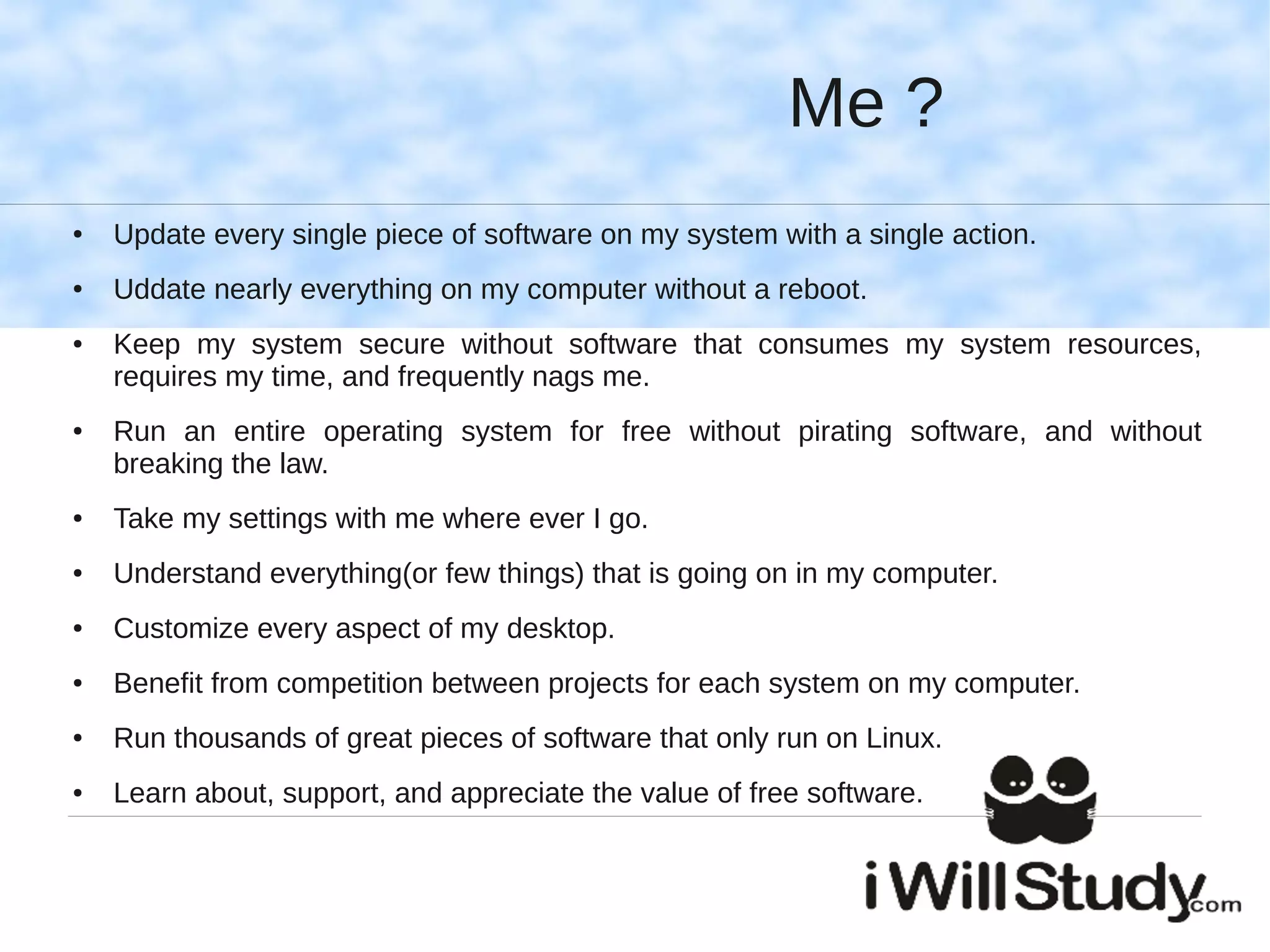 Me ?
●   Update every single piece of software on my system with a single action.
●   Uddate nearly everything on my computer without a reboot.
●   Keep my system secure without software that consumes my system resources,
    requires my time, and frequently nags me.
●   Run an entire operating system for free without pirating software, and without
    breaking the law.
●   Take my settings with me where ever I go.
●   Understand everything(or few things) that is going on in my computer.
●   Customize every aspect of my desktop.
●   Benefit from competition between projects for each system on my computer.
●   Run thousands of great pieces of software that only run on Linux.
●   Learn about, support, and appreciate the value of free software.
 