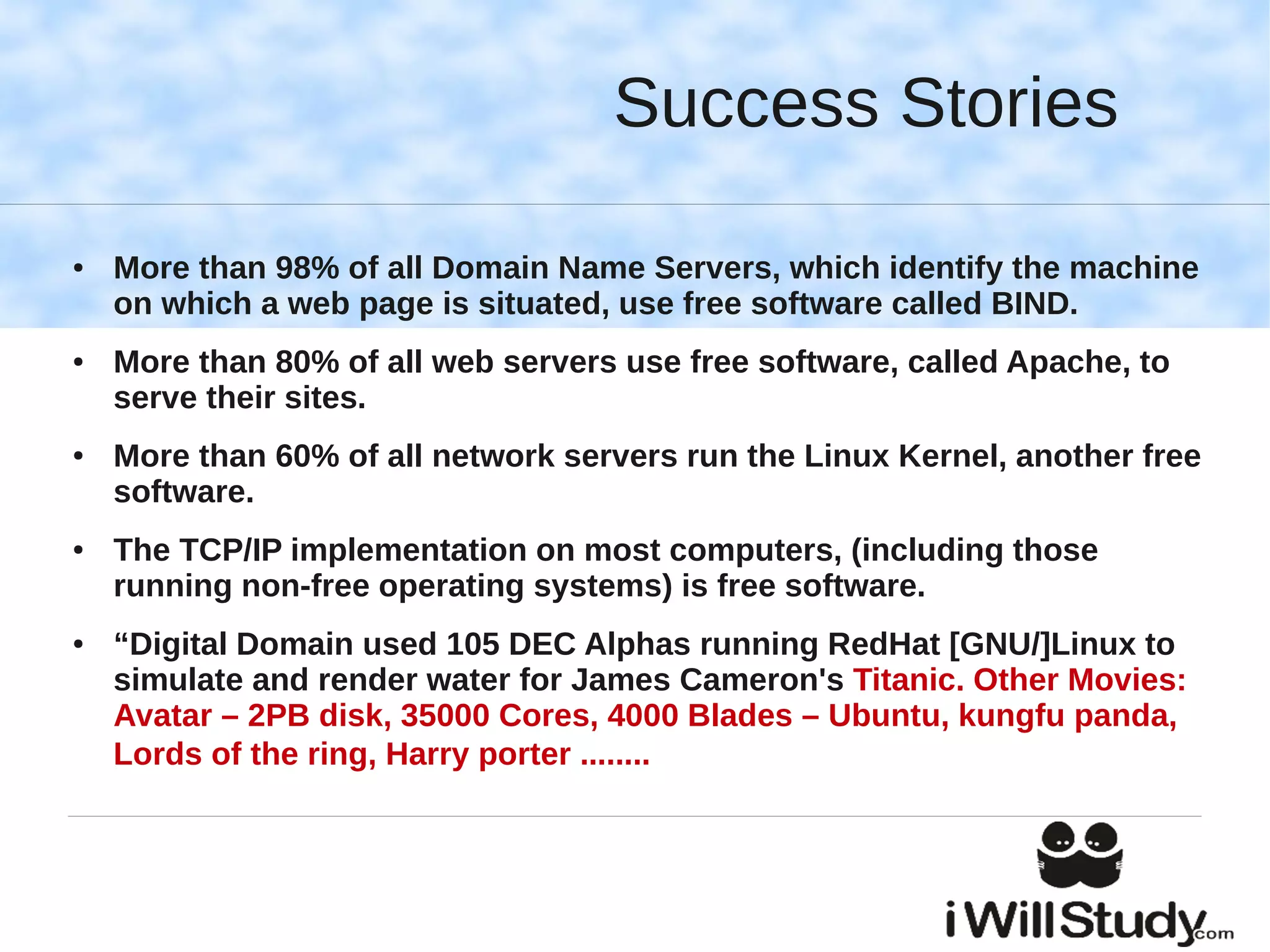 Success Stories

●   More than 98% of all Domain Name Servers, which identify the machine
    on which a web page is situated, use free software called BIND.
●   More than 80% of all web servers use free software, called Apache, to
    serve their sites.
●   More than 60% of all network servers run the Linux Kernel, another free
    software.
●   The TCP/IP implementation on most computers, (including those
    running non-free operating systems) is free software.
●   “Digital Domain used 105 DEC Alphas running RedHat [GNU/]Linux to
    simulate and render water for James Cameron's Titanic. Other Movies:
    Avatar – 2PB disk, 35000 Cores, 4000 Blades – Ubuntu, kungfu panda,
    Lords of the ring, Harry porter ........
 