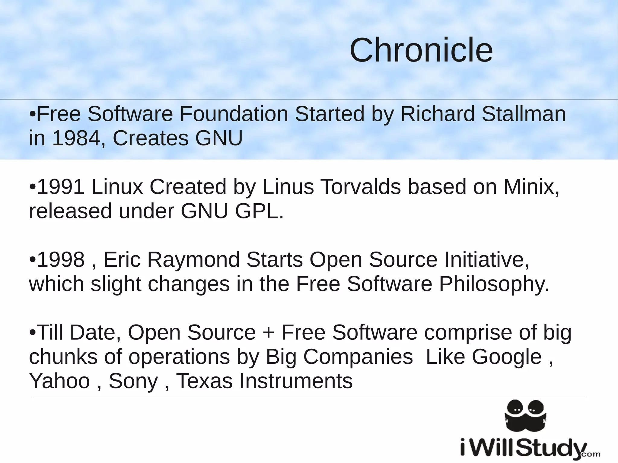 Chronicle
●Free Software Foundation Started by Richard Stallman
in 1984, Creates GNU

●1991 Linux Created by Linus Torvalds based on Minix,
released under GNU GPL.

1998 , Eric Raymond Starts Open Source Initiative,
●

which slight changes in the Free Software Philosophy.

●Till Date, Open Source + Free Software comprise of big
chunks of operations by Big Companies Like Google ,
Yahoo , Sony , Texas Instruments
 