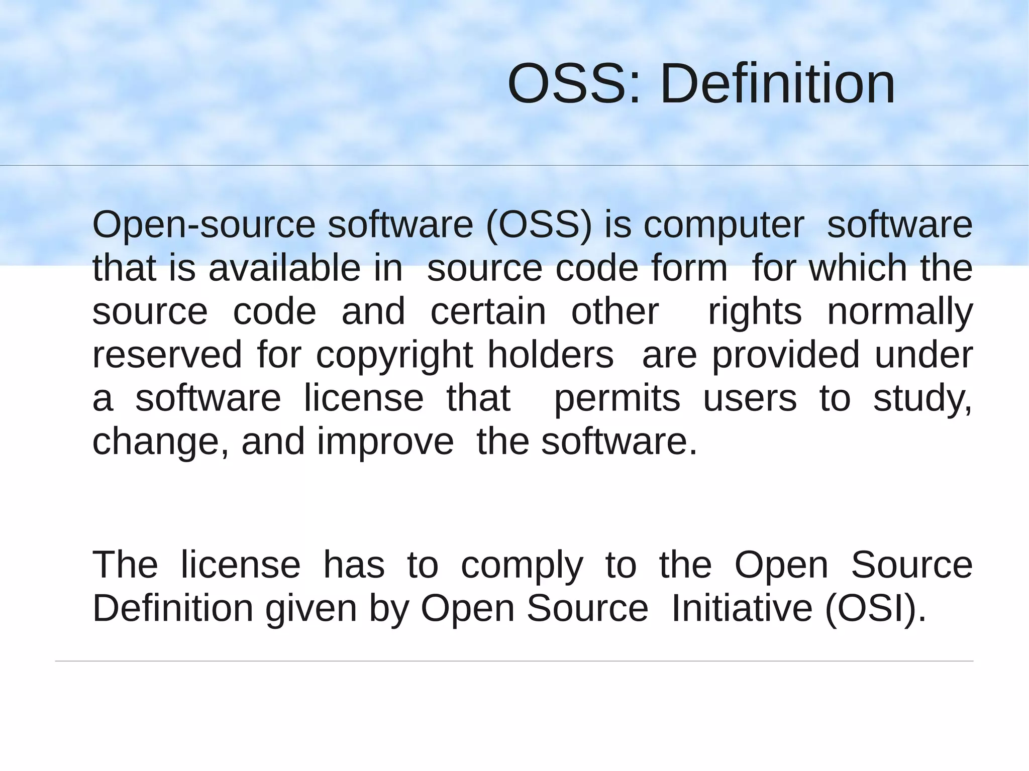 OSS: Definition

Open-source software (OSS) is computer software
that is available in source code form for which the
source code and certain other rights normally
reserved for copyright holders are provided under
a software license that permits users to study,
change, and improve the software.


The license has to comply to the Open Source
Definition given by Open Source Initiative (OSI).
 