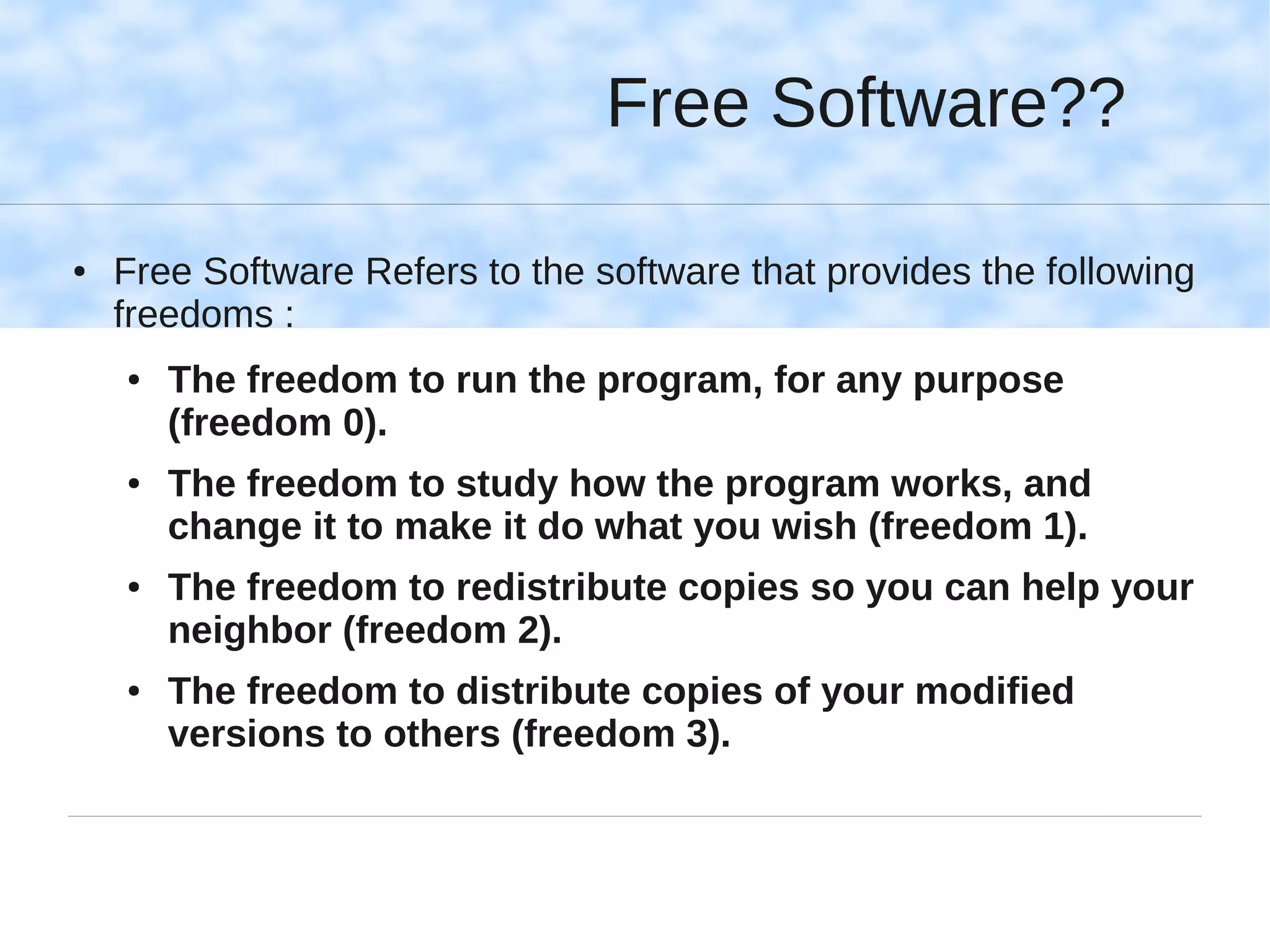 Free Software??

●   Free Software Refers to the software that provides the following
    freedoms :
    ●   The freedom to run the program, for any purpose
        (freedom 0).
    ●   The freedom to study how the program works, and
        change it to make it do what you wish (freedom 1).
    ●   The freedom to redistribute copies so you can help your
        neighbor (freedom 2).
    ●   The freedom to distribute copies of your modified
        versions to others (freedom 3).
 