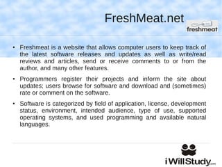 FreshMeat.net

●   Freshmeat is a website that allows computer users to keep track of
    the latest software releases and updates as well as write/read
    reviews and articles, send or receive comments to or from the
    author, and many other features.
●   Programmers register their projects and inform the site about
    updates; users browse for software and download and (sometimes)
    rate or comment on the software.
●   Software is categorized by field of application, license, development
    status, environment, intended audience, type of use, supported
    operating systems, and used programming and available natural
    languages.
 