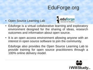 EduForge.org

●   Open Source Learning Lab
●   Eduforge is a virtual collaborative learning and exploratory
    environment designed for the sharing of ideas, research
    outcomes and information about open source.
●   It is an open access environment allowing anyone with an
    interest in open source software to join the community.
    Eduforge also provides the Open Source Learning Lab to
    provide training for open source practitioners through a
    100% online delivery model.
 