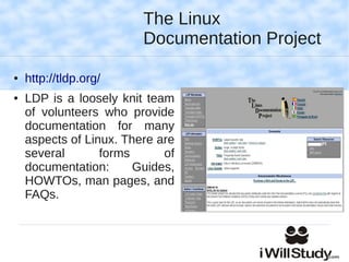 The Linux
                         Documentation Project

●   http://tldp.org/
●   LDP is a loosely knit team
    of volunteers who provide
    documentation for many
    aspects of Linux. There are
    several       forms      of
    documentation:      Guides,
    HOWTOs, man pages, and
    FAQs.
 