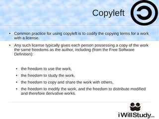 Copyleft

●   Common practice for using copyleft is to codify the copying terms for a work
    with a license.
●   Any such license typically gives each person possessing a copy of the work
    the same freedoms as the author, including (from the Free Software
    Definition):


    ●   the freedom to use the work,
    ●   the freedom to study the work,
    ●   the freedom to copy and share the work with others,
    ●   the freedom to modify the work, and the freedom to distribute modified
        and therefore derivative works.
 