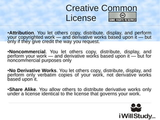 Creative Common
                           License
●Attribution. You let others copy, distribute, display, and perform
your copyrighted work — and derivative works based upon it — but
only if they give credit the way you request.
●Noncommercial. You let others copy, distribute, display, and
perform your work — and derivative works based upon it — but for
noncommercial purposes only
●No Derivative Works. You let others copy, distribute, display, and
perform only verbatim copies of your work, not derivative works
based upon it.
●Share Alike. You allow others to distribute derivative works only
under a license identical to the license that governs your work.
 