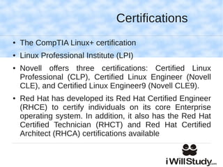 Certifications
●   The CompTIA Linux+ certification
●   Linux Professional Institute (LPI)
●   Novell offers three certifications: Certified Linux
    Professional (CLP), Certified Linux Engineer (Novell
    CLE), and Certified Linux Engineer9 (Novell CLE9).
●   Red Hat has developed its Red Hat Certified Engineer
    (RHCE) to certify individuals on its core Enterprise
    operating system. In addition, it also has the Red Hat
    Certified Technician (RHCT) and Red Hat Certified
    Architect (RHCA) certifications available
 