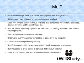 Me ?
●   Update every single piece of software on my system with a single action.
●   Uddate nearly everything on my computer without a reboot.
●   Keep my system secure without software that consumes my system resources,
    requires my time, and frequently nags me.
●   Run an entire operating system for free without pirating software, and without
    breaking the law.
●   Take my settings with me where ever I go.
●   Understand everything(or few things) that is going on in my computer.
●   Customize every aspect of my desktop.
●   Benefit from competition between projects for each system on my computer.
●   Run thousands of great pieces of software that only run on Linux.
●   Learn about, support, and appreciate the value of free software.
 