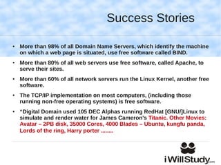 Success Stories

●   More than 98% of all Domain Name Servers, which identify the machine
    on which a web page is situated, use free software called BIND.
●   More than 80% of all web servers use free software, called Apache, to
    serve their sites.
●   More than 60% of all network servers run the Linux Kernel, another free
    software.
●   The TCP/IP implementation on most computers, (including those
    running non-free operating systems) is free software.
●   “Digital Domain used 105 DEC Alphas running RedHat [GNU/]Linux to
    simulate and render water for James Cameron's Titanic. Other Movies:
    Avatar – 2PB disk, 35000 Cores, 4000 Blades – Ubuntu, kungfu panda,
    Lords of the ring, Harry porter ........
 