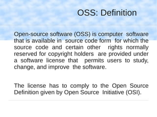 OSS: Definition

Open-source software (OSS) is computer software
that is available in source code form for which the
source code and certain other rights normally
reserved for copyright holders are provided under
a software license that permits users to study,
change, and improve the software.


The license has to comply to the Open Source
Definition given by Open Source Initiative (OSI).
 