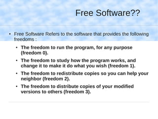 Free Software??

●   Free Software Refers to the software that provides the following
    freedoms :
    ●   The freedom to run the program, for any purpose
        (freedom 0).
    ●   The freedom to study how the program works, and
        change it to make it do what you wish (freedom 1).
    ●   The freedom to redistribute copies so you can help your
        neighbor (freedom 2).
    ●   The freedom to distribute copies of your modified
        versions to others (freedom 3).
 