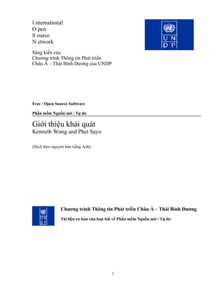 I nternational
O pen
S ource
N etwork
Sáng kiến của
Chương trình Thông tin Phát triển
Châu Á – Thái Bình Dương của UNDP




Free / Open Source Software

Phần mềm Nguồn mở / Tự do

Giới thiệu khái quát
Kenneth Wong and Phet Sayo

(Dịch theo nguyên bản tiếng Anh)




               Chương trình Thông tin Phát triển Châu Á – Thái Bình Dương
               Tài liệu cơ bản của loạt bài về Phần mềm Nguồn mở / Tự do




                                         1
 