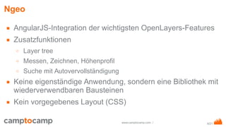 8/21www.camptocamp.com /
Ngeo
■ AngularJS-Integration der wichtigsten OpenLayers-Features
■ Zusatzfunktionen
○ Layer tree
○ Messen, Zeichnen, Höhenprofil
○ Suche mit Autovervollständigung
■ Keine eigenständige Anwendung, sondern eine Bibliothek mit
wiederverwendbaren Bausteinen
■ Kein vorgegebenes Layout (CSS)
 