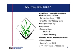 12 
What about GRASS GIS ? 
GRASS GIS: Geographic Resources 
Analysis Support System 
•Development started in 1982 
•One o...