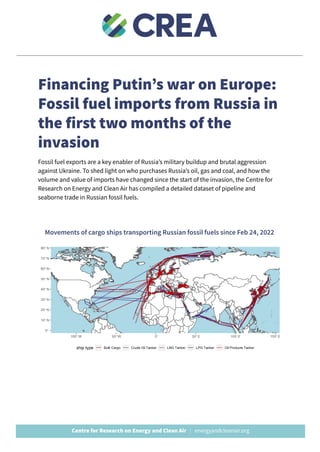 Financing Putin’s war on Europe:
Fossil fuel imports from Russia in
the first two months of the
invasion
Fossil fuel exports are a key enabler of Russia’s military buildup and brutal aggression
against Ukraine. To shed light on who purchases Russia’s oil, gas and coal, and how the
volume and value of imports have changed since the start of the invasion, the Centre for
Research on Energy and Clean Air has compiled a detailed dataset of pipeline and
seaborne trade in Russian fossil fuels.
Movements of cargo ships transporting Russian fossil fuels since Feb 24, 2022
 