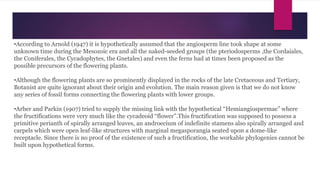•According to Arnold (1947) it is hypothetically assumed that the angiosperm line took shape at some
unknown time during the Mesozoic era and all the naked-seeded groups (the pteriodosperms ,the Cordaiales,
the Coniferales, the Cycadophytes, the Gnetales) and even the ferns had at times been proposed as the
possible precursors of the flowering plants.
•Although the flowering plants are so prominently displayed in the rocks of the late Cretaceous and Tertiary,
Botanist are quite ignorant about their origin and evolution. The main reason given is that we do not know
any series of fossil forms connecting the flowering plants with lower groups.
•Arber and Parkin (1907) tried to supply the missing link with the hypothetical “Hemiangiospermae” where
the fructifications were very much like the cycadeoid “flower”.This fructification was supposed to possess a
primitive perianth of spirally arranged leaves, an androecium of indefinite stamens also spirally arranged and
carpels which were open leaf-like structures with marginal megasporangia seated upon a dome-like
receptacle. Since there is no proof of the existence of such a fructification, the workable phylogenies cannot be
built upon hypothetical forms.
 