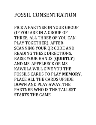 FOSSIL CONSENTRATION
PICK A PARTNER IN YOUR GROUP
(IF YOU ARE IN A GROUP OF
THREE, ALL THREE OF YOU CAN
PLAY TOGETHER). AFTER
SCANNING YOUR QR CODE AND
READING THESE DIRECTIONS,
RAISE YOUR HANDS (QUIETLY)
AND MS. APFELBECK OR MS.
KAWULA WILL GIVE YOU THE
FOSSILS CARDS TO PLAY MEMORY.
PLACE ALL THE CARDS UPSIDE
DOWN AND PLAY AWAY. THE
PARTNER WHO IS THE TALLEST
STARTS THE GAME.
 