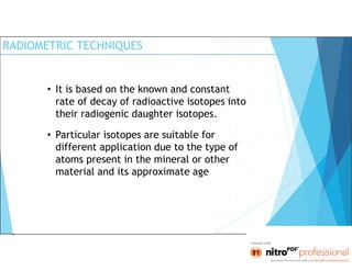 RADIOMETRIC TECHNIQUES
• It is based on the known and constant
rate of decay of radioactive isotopes into
their radiogenic daughter isotopes.
• Particular isotopes are suitable for
different application due to the type of
atoms present in the mineral or other
material and its approximate age
 