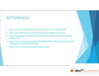 REFFERENCES:
 http://maps.unomaha.edu/maher/geo117/part2/117historical.html
 http://www.oldearth.org/curriculum/geology/images/Xenolith.jpg
 http://geologylearn.blogspot.com/2015/05/geologic-principles-for-dening-
relative.html
 http://www.nature.com/scitable/knowledge/library/dating-rocks-and-fossils-
using-geologic-methods-107924044
 https://www.fossilera.com/pages/dating-fossils
 