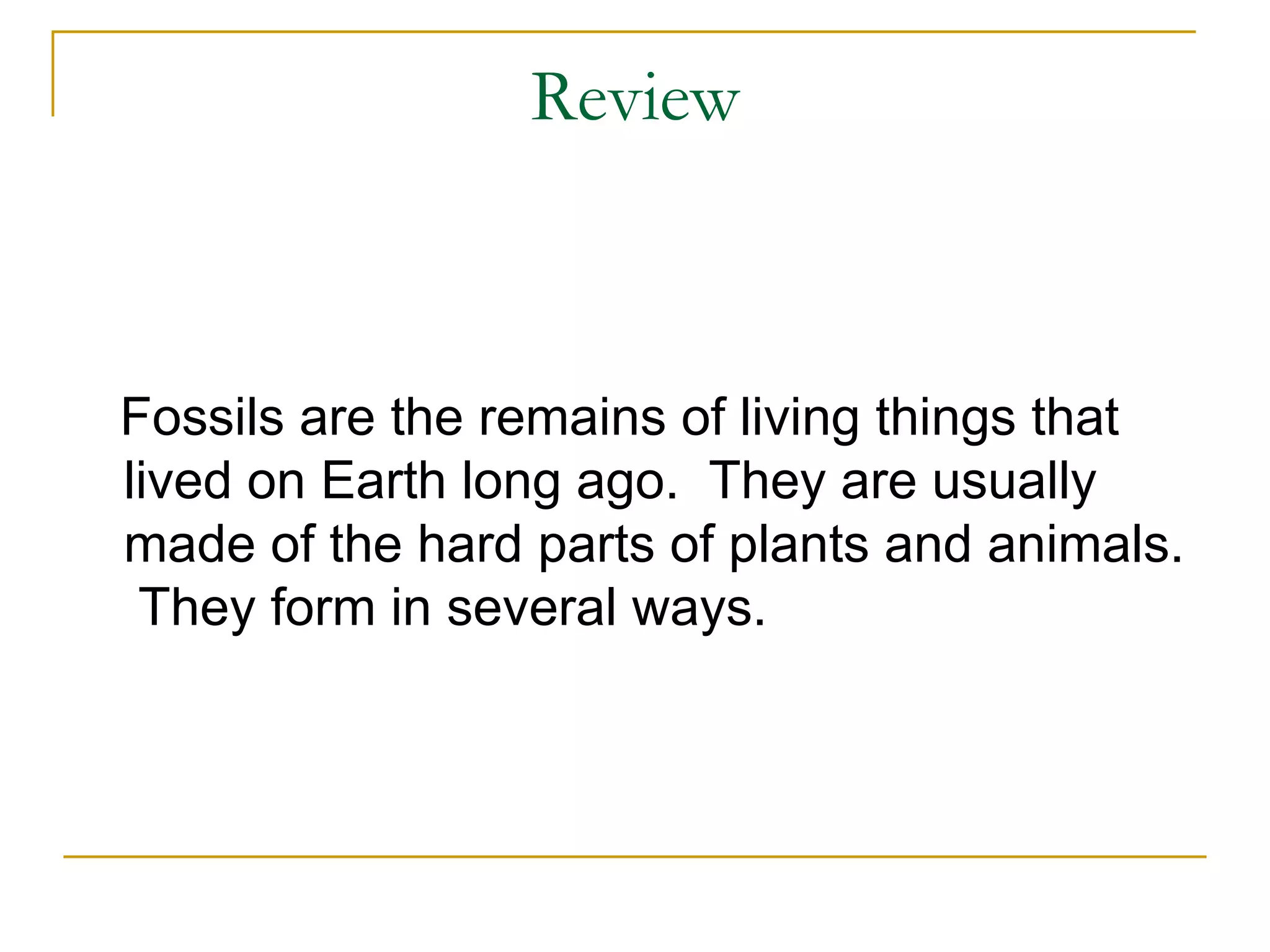 Review Fossils are the remains of living things that lived on Earth long ago.  They are usually made of the hard parts of plants and animals.  They form in several ways. 