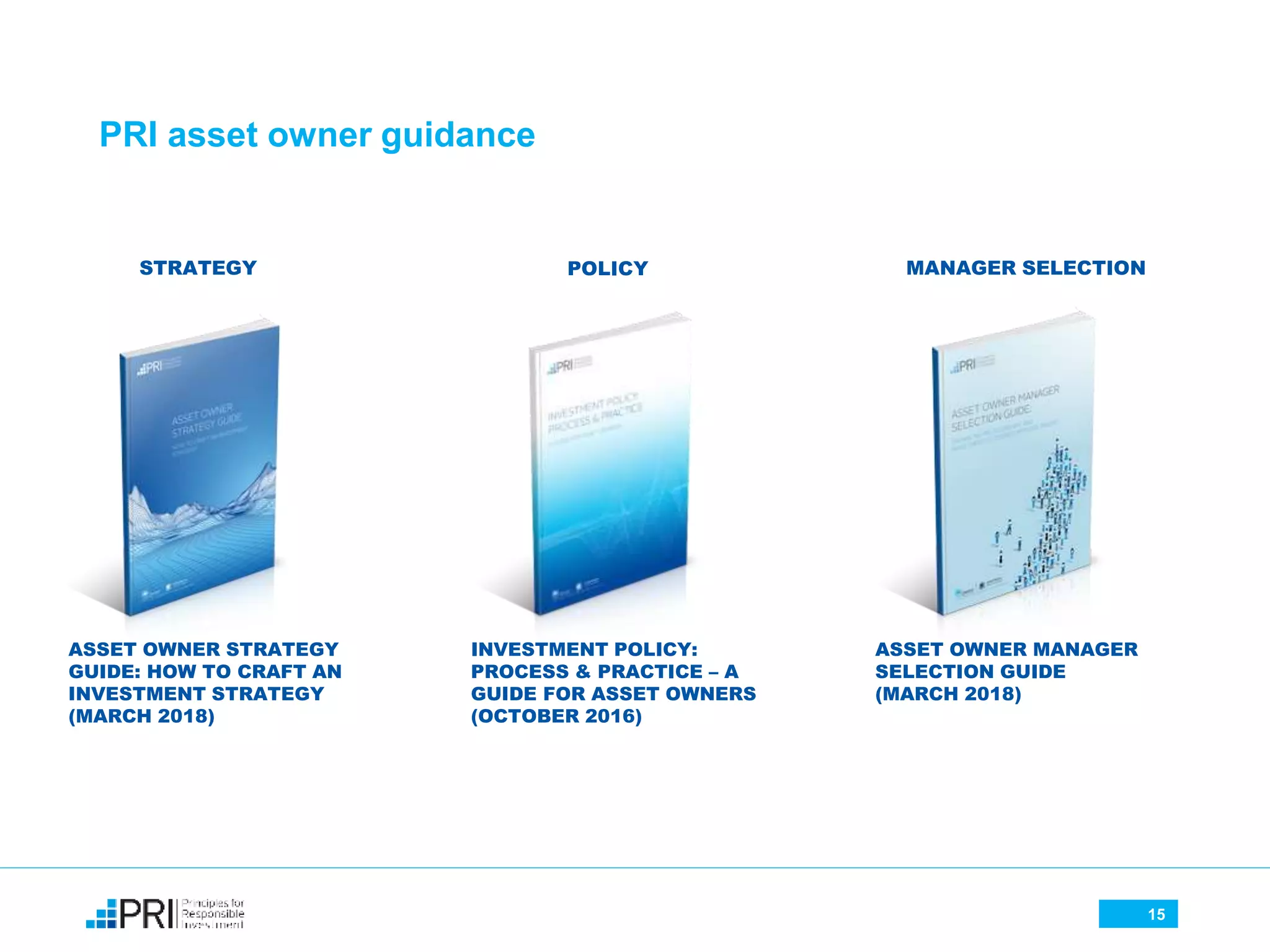 15
PRI asset owner guidance
ASSET OWNER MANAGER
SELECTION GUIDE
(MARCH 2018)
ASSET OWNER STRATEGY
GUIDE: HOW TO CRAFT AN
INVESTMENT STRATEGY
(MARCH 2018)
INVESTMENT POLICY:
PROCESS & PRACTICE – A
GUIDE FOR ASSET OWNERS
(OCTOBER 2016)
STRATEGY POLICY MANAGER SELECTION
 